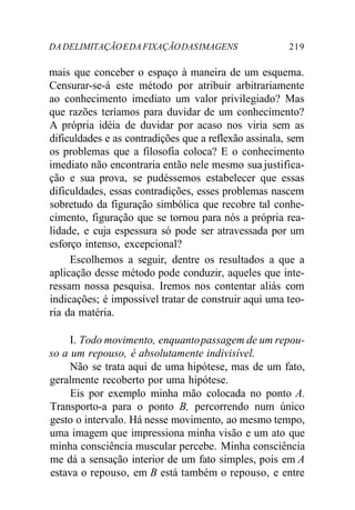 DA DELIMITAÇÃO E DA FIXAÇÃO DAS IMAGENS 219 
mais que conceber o espaço à maneira de um esquema. 
Censurar-se-á este método por atribuir arbitrariamente 
ao conhecimento imediato um valor privilegiado? Mas 
que razões teríamos para duvidar de um conhecimento? 
A própria idéia de duvidar por acaso nos viria sem as 
dificuldades e as contradições que a reflexão assinala, sem 
os problemas que a filosofia coloca? E o conhecimento 
imediato não encontraria então nele mesmo sua justifica-ção 
e sua prova, se pudéssemos estabelecer que essas 
dificuldades, essas contradições, esses problemas nascem 
sobretudo da figuração simbólica que recobre tal conhe-cimento, 
figuração que se tornou para nós a própria rea-lidade, 
e cuja espessura só pode ser atravessada por um 
esforço intenso, excepcional? 
Escolhemos a seguir, dentre os resultados a que a 
aplicação desse método pode conduzir, aqueles que inte-ressam 
nossa pesquisa. Iremos nos contentar aliás com 
indicações; é impossível tratar de construir aqui uma teo-ria 
da matéria. 
I. Todo movimento, enquanto passagem de um repou-so 
a um repouso, é absolutamente indivisível. 
Não se trata aqui de uma hipótese, mas de um fato, 
geralmente recoberto por uma hipótese. 
Eis por exemplo minha mão colocada no ponto A. 
Transporto-a para o ponto B, percorrendo num único 
gesto o intervalo. Há nesse movimento, ao mesmo tempo, 
uma imagem que impressiona minha visão e um ato que 
minha consciência muscular percebe. Minha consciência 
me dá a sensação interior de um fato simples, pois em A 
estava o repouso, em B está também o repouso, e entre 
 