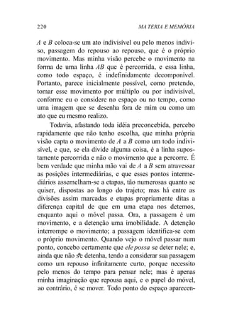 220 MA TERIA E MEMÓRIA 
A e B coloca-se um ato indivisível ou pelo menos indivi-so, 
passagem do repouso ao repouso, que é o próprio 
movimento. Mas minha visão percebe o movimento na 
forma de uma linha AB que é percorrida, e essa linha, 
como todo espaço, é indefinidamente decomponível. 
Portanto, parece inicialmente possível, como pretendo, 
tomar esse movimento por múltiplo ou por indivisível, 
conforme eu o considere no espaço ou no tempo, como 
uma imagem que se desenha fora de mim ou como um 
ato que eu mesmo realizo. 
Todavia, afastando toda idéia preconcebida, percebo 
rapidamente que não tenho escolha, que minha própria 
visão capta o movimento de A a B como um todo indivi-sível, 
e que, se ela divide alguma coisa, é a linha supos-tamente 
percorrida e não o movimento que a percorre. É 
bem verdade que minha mão vai de A a B sem atravessar 
as posições intermediárias, e que esses pontos interme-diários 
assemelham-se a etapas, tão numerosas quanto se 
quiser, dispostas ao longo do trajeto; mas há entre as 
divisões assim marcadas e etapas propriamente ditas a 
diferença capital de que em uma etapa nos detemos, 
enquanto aqui o móvel passa. Ora, a passagem é um 
movimento, e a detenção uma imobilidade. A detenção 
interrompe o movimento; a passagem identifica-se com 
o próprio movimento. Quando vejo o móvel passar num 
ponto, concebo certamente que ele possa se deter nele; e, 
ainda que não s*e detenha, tendo a considerar sua passagem 
como um repouso infinitamente curto, porque necessito 
pelo menos do tempo para pensar nele; mas é apenas 
minha imaginação que repousa aqui, e o papel do móvel, 
ao contrário, é se mover. Todo ponto do espaço aparecen- 
 