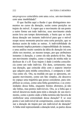 222 MA TERIA E MEMÓRIA 
um progresso coincidiria com uma coisa, um movimento 
com uma imobilidade? 
O que facilita aqui a ilusão é que distinguimos mo-mentos 
no curso da duração, assim como posições no 
trajeto do móvel. A supor que o movimento de um ponto 
a outro forme um todo indiviso, esse movimento ainda 
assim leva um tempo determinado, e basta que se isole 
dessa duração um instante indivisível para que o móvel 
ocupe nesse momento preciso uma certa posição, que se 
destaca assim de todas as outras. A indivisibilidade do 
movimento implica portanto a impossibilidade do instante, 
e uma análise muito sumária da idéia de duração irá com 
efeito nos mostrar, ao mesmo tempo, por que atribuímos 
instantes à duração, e como ela não poderia tê-los. Seja 
um movimento simples, como o trajeto de minha mão se 
deslocar de A a B. Esse trajeto é dado à minha consciên-cia 
como um todo indiviso. Ele dura, certamente; mas 
sua duração, que coincide aliás com o aspecto interior 
que adquire para minha consciência, é compacta e indi-visa 
como ele. Ora, na medida em que se apresenta, en-quanto 
movimento, como um fato simples, ele descreve 
no espaço uma trajetória que posso considerar, para sim-plificar 
as coisas, como uma linha geométrica; e as extre-midades 
dessa linha, enquanto limites abstratos, já não 
são linhas, mas pontos indivisíveis. Ora, se a linha que o 
móvel descreveu mede para mim a duração de seu movi-mento, 
como o ponto onde a linha termina não haveria de 
simbolizar uma extremidade dessa duração? E se esse 
ponto é um indivisível de comprimento, como não termi-nar 
a duração do trajeto por um indivisível de duração? 
A linha total representando a duração total, as partes dessa 
 