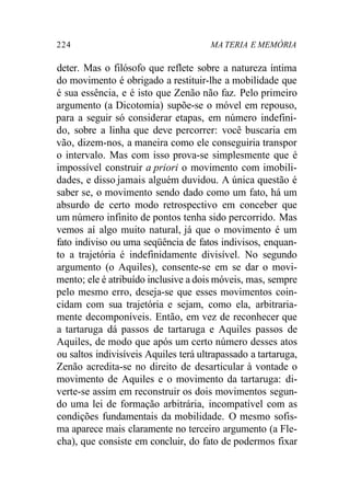 224 MA TERIA E MEMÓRIA 
deter. Mas o filósofo que reflete sobre a natureza íntima 
do movimento é obrigado a restituir-lhe a mobilidade que 
é sua essência, e é isto que Zenão não faz. Pelo primeiro 
argumento (a Dicotomia) supõe-se o móvel em repouso, 
para a seguir só considerar etapas, em número indefini-do, 
sobre a linha que deve percorrer: você buscaria em 
vão, dizem-nos, a maneira como ele conseguiria transpor 
o intervalo. Mas com isso prova-se simplesmente que é 
impossível construir a priori o movimento com imobili-dades, 
e disso jamais alguém duvidou. A única questão é 
saber se, o movimento sendo dado como um fato, há um 
absurdo de certo modo retrospectivo em conceber que 
um número infinito de pontos tenha sido percorrido. Mas 
vemos aí algo muito natural, já que o movimento é um 
fato indiviso ou uma seqüência de fatos indivisos, enquan-to 
a trajetória é indefinidamente divisível. No segundo 
argumento (o Aquiles), consente-se em se dar o movi-mento; 
ele é atribuído inclusive a dois móveis, mas, sempre 
pelo mesmo erro, deseja-se que esses movimentos coin-cidam 
com sua trajetória e sejam, como ela, arbitraria-mente 
decomponíveis. Então, em vez de reconhecer que 
a tartaruga dá passos de tartaruga e Aquiles passos de 
Aquiles, de modo que após um certo número desses atos 
ou saltos indivisíveis Aquiles terá ultrapassado a tartaruga, 
Zenão acredita-se no direito de desarticular à vontade o 
movimento de Aquiles e o movimento da tartaruga: di-verte- 
se assim em reconstruir os dois movimentos segun-do 
uma lei de formação arbitrária, incompatível com as 
condições fundamentais da mobilidade. O mesmo sofis-ma 
aparece mais claramente no terceiro argumento (a Fle-cha), 
que consiste em concluir, do fato de podermos fixar 
 