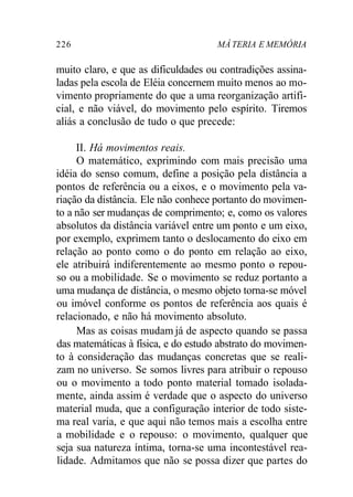 226 MÁ TERIA E MEMÓRIA 
muito claro, e que as dificuldades ou contradições assina-ladas 
pela escola de Eléia concernem muito menos ao mo-vimento 
propriamente do que a uma reorganização artifi-cial, 
e não viável, do movimento pelo espírito. Tiremos 
aliás a conclusão de tudo o que precede: 
II. Há movimentos reais. 
O matemático, exprimindo com mais precisão uma 
idéia do senso comum, define a posição pela distância a 
pontos de referência ou a eixos, e o movimento pela va-riação 
da distância. Ele não conhece portanto do movimen-to 
a não ser mudanças de comprimento; e, como os valores 
absolutos da distância variável entre um ponto e um eixo, 
por exemplo, exprimem tanto o deslocamento do eixo em 
relação ao ponto como o do ponto em relação ao eixo, 
ele atribuirá indiferentemente ao mesmo ponto o repou-so 
ou a mobilidade. Se o movimento se reduz portanto a 
uma mudança de distância, o mesmo objeto torna-se móvel 
ou imóvel conforme os pontos de referência aos quais é 
relacionado, e não há movimento absoluto. 
Mas as coisas mudam já de aspecto quando se passa 
das matemáticas à física, e do estudo abstrato do movimen-to 
à consideração das mudanças concretas que se reali-zam 
no universo. Se somos livres para atribuir o repouso 
ou o movimento a todo ponto material tomado isolada-mente, 
ainda assim é verdade que o aspecto do universo 
material muda, que a configuração interior de todo siste-ma 
real varia, e que aqui não temos mais a escolha entre 
a mobilidade e o repouso: o movimento, qualquer que 
seja sua natureza íntima, torna-se uma incontestável rea-lidade. 
Admitamos que não se possa dizer que partes do 
 