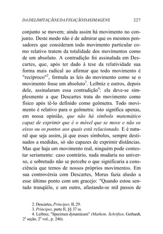 DA DELIMITAÇÃO E DA FIXAÇÃO DAS IMAGENS 227 
conjunto se movem; ainda assim há movimento no con-junto. 
Deste modo não é de admirar que os mesmos pen-sadores 
que consideram todo movimento particular co-mo 
relativo tratem da totalidade dos movimentos como 
de um absoluto. A contradição foi assinalada em Des-cartes, 
que, após ter dado à tese da relatividade sua 
forma mais radical ao afirmar que todo movimento é 
"recíproco"2, formula as leis do movimento como se o 
movimento fosse um absoluto3. Leibniz e outros, depois 
dele, assinalaram essa contradição4: ela deve-se sim-plesmente 
a que Descartes trata do movimento como 
físico após tê-lo definido como geômetra. Todo movi-mento 
é relativo para o geômetra: isto significa apenas, 
em nossa opinião, que não há símbolo matemático 
capaz de exprimir que é o móvel que se move e não os 
eixos ou os pontos aos quais está relacionado. E é natu-ral 
que seja assim, já que esses símbolos, sempre desti-nados 
a medidas, só são capazes de exprimir distâncias. 
Mas que haja um movimento real, ninguém pode contes-tar 
seriamente: caso contrário, nada mudaria no univer-so, 
e sobretudo não se percebe o que significaria a cons-ciência 
que temos de nossos próprios movimentos. Em 
sua controvérsia com Descartes, Morus fazia alusão a 
esse último ponto com um gracejo: "Quando estou sen-tado 
tranqüilo, e um outro, afastando-se mil passos de 
2. Descartes, Príncipes, II, 29. 
3. Príncipes, parte II, §§ 37 ss. 
4. Leibniz, "Specimen dynamicum" (Mathem. Schriften, Gerhardt, 
2a seção, 2o vol., p. 246). 
 