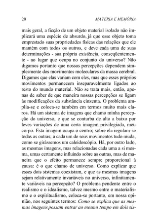 20 MA TERIA E MEMÓRIA 
mais geral, a ficção de um objeto material isolado não im-plicará 
uma espécie de absurdo, já que esse objeto toma 
emprestado suas propriedades físicas das relações que ele 
mantém com todos os outros, e deve cada uma de suas 
determinações - sua própria existência, conseqüentemen-te 
- ao lugar que ocupa no conjunto do universo? Não 
digamos portanto que nossas percepções dependem sim-plesmente 
dos movimentos moleculares da massa cerebral. 
Digamos que elas variam com eles, mas que esses próprios 
movimentos permanecem inseparavelmente ligados ao 
resto do mundo material. Não se trata mais, então, ape-nas 
de saber de que maneira nossas percepções se ligam 
às modificações da substância cinzenta. O problema am-plia- 
se e coloca-se também em termos muito mais cla-ros. 
Há um sistema de imagens que chamo minha percep-ção 
do universo, e que se conturba de alto a baixo por 
leves variações de uma certa imagem privilegiada, meu 
corpo. Esta imagem ocupa o centro; sobre ela regulam-se 
todas as outras; a cada um de seus movimentos tudo muda, 
como se girássemos um caleidoscópio. Há, por outro lado, 
as mesmas imagens, mas relacionadas cada uma a si mes-ma, 
umas certamente influindo sobre as outras, mas de ma-neira 
que o efeito permanece sempre proporcional à 
causa: é o que chamo de universo. Como explicar que 
esses dois sistemas coexistam, e que as mesmas imagens 
sejam relativamente invariáveis no universo, infinitamen-te 
variáveis na percepção? O problema pendente entre o 
realismo e o idealismo, talvez mesmo entre o materialis-mo 
e o espiritualismo, coloca-se portanto, em nossa opi-nião, 
nos seguintes termos: Como se explica que as mes-mas 
imagens possam entrar ao mesmo tempo em dois sis- 
 