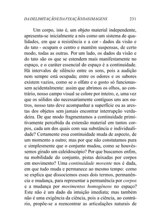 DA DELIMITAÇÃO E DA FIXAÇÃO DAS IMAGENS 231 
Um corpo, isto é, um objeto material independente, 
apresenta-se inicialmente a nós como um sistema de qua-lidades, 
em que a resistência e a cor - dados da visão e 
do tato - ocupam o centro e mantêm suspensas, de certo 
modo, todas as outras. Por um lado, os dados da visão e 
do tato são os que se estendem mais manifestamente no 
espaço, e o caráter essencial do espaço é a continuidade. 
Há intervalos de silêncio entre os sons, pois a audição 
nem sempre está ocupada; entre os odores e os sabores 
existem vazios, como se o olfato e o gosto só funcionas-sem 
acidentalmente: assim que abrimos os olhos, ao con-trário, 
nosso campo visual se colore por inteiro, e, uma vez 
que os sólidos são necessariamente contíguos uns aos ou-tros, 
nosso tato deve acompanhar a superfície ou as ares-tas 
dos objetos sem jamais encontrar interrupção verda-deira. 
De que modo fragmentamos a continuidade primi-tivamente 
percebida da extensão material em tantos cor-pos, 
cada um dos quais com sua substância e individuali-dade? 
Certamente essa continuidade muda de aspecto, de 
um momento a outro; mas por que não constatamos pura 
e simplesmente que o conjunto mudou, como se houvés-semos 
girado um caleidoscópio? Por que buscamos enfim, 
na mobilidade do conjunto, pistas deixadas por corpos 
em movimento? Uma continuidade movente nos é dada, 
em que tudo muda e permanece ao mesmo tempo: como 
se explica que dissociemos esses dois termos, permanên-cia 
e mudança, para representar a permanência por corpos 
e a mudança por movimentos homogêneos no espaço? 
Este não é um dado da intuição imediata; mas também 
não é uma exigência da ciência, pois a ciência, ao contrá-rio, 
propõe-se a reencontrar as articulações naturais de 
 