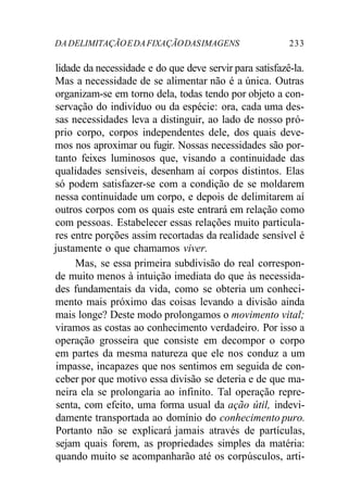 DA DELIMITAÇÃO E DA FIXAÇÃO DAS IMAGENS 233 
lidade da necessidade e do que deve servir para satisfazê-la. 
Mas a necessidade de se alimentar não é a única. Outras 
organizam-se em torno dela, todas tendo por objeto a con-servação 
do indivíduo ou da espécie: ora, cada uma des-sas 
necessidades leva a distinguir, ao lado de nosso pró-prio 
corpo, corpos independentes dele, dos quais deve-mos 
nos aproximar ou fugir. Nossas necessidades são por-tanto 
feixes luminosos que, visando a continuidade das 
qualidades sensíveis, desenham aí corpos distintos. Elas 
só podem satisfazer-se com a condição de se moldarem 
nessa continuidade um corpo, e depois de delimitarem aí 
outros corpos com os quais este entrará em relação como 
com pessoas. Estabelecer essas relações muito particula-res 
entre porções assim recortadas da realidade sensível é 
justamente o que chamamos viver. 
Mas, se essa primeira subdivisão do real correspon-de 
muito menos à intuição imediata do que às necessida-des 
fundamentais da vida, como se obteria um conheci-mento 
mais próximo das coisas levando a divisão ainda 
mais longe? Deste modo prolongamos o movimento vital; 
viramos as costas ao conhecimento verdadeiro. Por isso a 
operação grosseira que consiste em decompor o corpo 
em partes da mesma natureza que ele nos conduz a um 
impasse, incapazes que nos sentimos em seguida de con-ceber 
por que motivo essa divisão se deteria e de que ma-neira 
ela se prolongaria ao infinito. Tal operação repre-senta, 
com efeito, uma forma usual da ação útil, indevi-damente 
transportada ao domínio do conhecimento puro. 
Portanto não se explicará jamais através de partículas, 
sejam quais forem, as propriedades simples da matéria: 
quando muito se acompanharão até os corpúsculos, arti- 
 