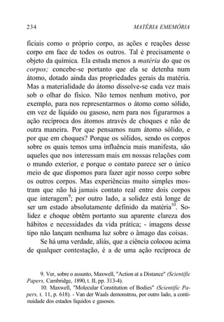 234 MATÉRIA EMEMÓRIA 
ficiais como o próprio corpo, as ações e reações desse 
corpo em face de todos os outros. Tal é precisamente o 
objeto da química. Ela estuda menos a matéria do que os 
corpos; concebe-se portanto que ela se detenha num 
átomo, dotado ainda das propriedades gerais da matéria. 
Mas a materialidade do átomo dissolve-se cada vez mais 
sob o olhar do físico. Não temos nenhum motivo, por 
exemplo, para nos representarmos o átomo como sólido, 
em vez de líquido ou gasoso, nem para nos figurarmos a 
ação recíproca dos átomos através de choques e não de 
outra maneira. Por que pensamos num átomo sólido, e 
por que em choques? Porque os sólidos, sendo os corpos 
sobre os quais temos uma influência mais manifesta, são 
aqueles que nos interessam mais em nossas relações com 
o mundo exterior, e porque o contato parece ser o único 
meio de que dispomos para fazer agir nosso corpo sobre 
os outros corpos. Mas experiências muito simples mos-tram 
que não há jamais contato real entre dois corpos 
que interagem9; por outro lado, a solidez está longe de 
ser um estado absolutamente definido da matéria10. So-lidez 
e choque obtêm portanto sua aparente clareza dos 
hábitos e necessidades da vida prática; - imagens desse 
tipo não lançam nenhuma luz sobre o âmago das coisas. 
Se há uma verdade, aliás, que a ciência colocou acima 
de qualquer contestação, é a de uma ação recíproca de 
9. Ver, sobre o assunto, Maxwell, "Action at a Distance" (Scientific 
Papers, Cambridge, 1890, t. II, pp. 313-4). 
10. Maxwell, "Molecular Constitution of Bodies" (Scientific Pa-pers, 
t. 11, p. 618). - Van der Waals demonstrou, por outro lado, a conti-nuidade 
dos estados líquidos e gasosos. 
 