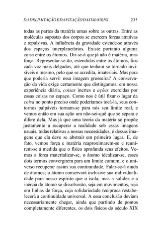 DA DELIMITAÇÃO E DA FIXAÇÃO DAS IMAGENS 235 
todas as partes da matéria umas sobre as outras. Entre as 
moléculas supostas dos corpos se exercem forças atrativas 
e repulsivas. A influência da gravidade estende-se através 
dos espaços interplanetários. Existe portanto alguma 
coisa entre os átomos. Dir-se-á que já não é matéria, mas 
força. Representar-se-ão, estendidos entre os átomos, fios 
cada vez mais delgados, até que tenham se tornado invi-síveis 
e mesmo, pelo que se acredita, imateriais. Mas para 
que poderia servir essa imagem grosseira? A conserva-ção 
da vida exige certamente que distingamos, em nossa 
experiência diária, coisas inertes e ações exercidas por 
essas coisas no espaço. Como nos é útil fixar o lugar da 
coisa no ponto preciso onde poderíamos tocá-la, seus con-tornos 
palpáveis tornam-se para nós seu limite real, e 
vemos então em sua ação um não-sei-quê que se separa e 
difere dela. Mas já que uma teoria da matéria se propõe 
justamente a recuperar a realidade sob essas imagens 
usuais, todas relativas a nossas necessidades, é dessas ima-gens 
que ela deve se abstrair em primeiro lugar. E, de 
fato, vemos força e matéria reaproximarem-se e reuni-rem- 
se à medida que o físico aprofunda seus efeitos. Ve-mos 
a força materializar-se, o átomo idealizar-se, esses 
dois termos convergirem para um limite comum, e o uni-verso 
recuperar assim sua continuidade. Falar-se-á ainda 
de átomos; o átomo conservará inclusive sua individuali-dade 
para nosso espírito que o isola; mas a solidez e a 
inércia do átomo se dissolverão, seja em movimentos, seja 
em linhas de força, cuja solidariedade recíproca restabe-lecerá 
a continuidade universal. A essa conclusão deviam 
necessariamente chegar, ainda que partindo de pontos 
completamente diferentes, os dois físicos do século XIX 
 