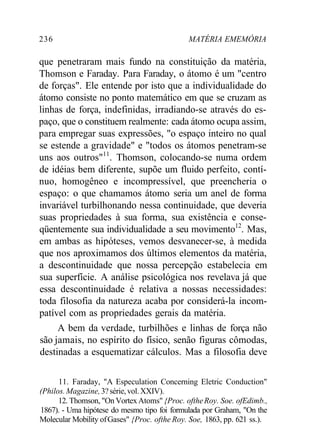 236 MATÉRIA EMEMÓRIA 
que penetraram mais fundo na constituição da matéria, 
Thomson e Faraday. Para Faraday, o átomo é um "centro 
de forças". Ele entende por isto que a individualidade do 
átomo consiste no ponto matemático em que se cruzam as 
linhas de força, indefinidas, irradiando-se através do es-paço, 
que o constituem realmente: cada átomo ocupa assim, 
para empregar suas expressões, "o espaço inteiro no qual 
se estende a gravidade" e "todos os átomos penetram-se 
uns aos outros"11. Thomson, colocando-se numa ordem 
de idéias bem diferente, supõe um fluido perfeito, contí-nuo, 
homogêneo e incompressível, que preencheria o 
espaço: o que chamamos átomo seria um anel de forma 
invariável turbilhonando nessa continuidade, que deveria 
suas propriedades à sua forma, sua existência e conse-qüentemente 
sua individualidade a seu movimento12. Mas, 
em ambas as hipóteses, vemos desvanecer-se, à medida 
que nos aproximamos dos últimos elementos da matéria, 
a descontinuidade que nossa percepção estabelecia em 
sua superfície. A análise psicológica nos revelava já que 
essa descontinuidade é relativa a nossas necessidades: 
toda filosofia da natureza acaba por considerá-la incom-patível 
com as propriedades gerais da matéria. 
A bem da verdade, turbilhões e linhas de força não 
são jamais, no espírito do físico, senão figuras cômodas, 
destinadas a esquematizar cálculos. Mas a filosofia deve 
11. Faraday, "A Especulation Concerning Eletric Conduction" 
(Philos. Magazine, 3? série, vol. XXIV). 
12. Thomson, "On Vortex Atoms" {Proc. ofthe Roy. Soe. ofEdimb., 
1867). - Uma hipótese do mesmo tipo foi formulada por Graham, "On the 
Molecular Mobility of Gases" {Proc. ofthe Roy. Soe, 1863, pp. 621 ss.). 
 