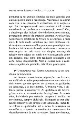 DA DELIMITAÇÃO E DA FIXAÇÃO DAS IMAGENS 237 
perguntar-se por que tais símbolos são mais cômodos que 
outros e possibilitam ir mais longe. Poderíamos, ao operar 
com eles, ir ao encontro da experiência, se as noções a 
que eles correspondem não nos assinalassem pelo menos 
uma direção em que buscar a representação do real? Ora, 
a direção que eles indicam não é duvidosa; mostram-nos, 
progredindo através da extensão concreta, modificações, 
perturbações, mudanças de tensão ou de energia, e nada 
mais. É deste modo sobretudo que esses símbolos ten-dem 
a juntar-se com a análise puramente psicológica que 
havíamos inicialmente dado do movimento, e que o apre-sentava 
para nós, não como uma simples mudança de 
relação entre objetos aos quais ele se acrescentaria como 
um acidente, mas como uma realidade verdadeira e de 
certo modo independente. Nem a ciência nem a cons-ciência 
rejeitariam, portanto, esta última proposição: 
IV O movimento real é antes o transporte de um esta-do 
que de uma coisa. 
Ao formular essas quatro proposições, só fizemos, 
em realidade, estreitar progressivamente o intervalo entre 
dois termos que são opostos um ao outro, as qualidades 
ou sensações, e os movimentos. À primeira vista, a dis-tância 
parece intransponível. As qualidades são hetero-gêneas 
entre si, os movimentos homogêneos. As sensa-ções, 
indivisíveis por essência, escapam à medida; os 
movimentos, sempre divisíveis, distinguem-se por dife-renças 
calculáveis de direção e de velocidade. Pretende-se 
colocar as qualidades, sob a forma de sensações, na 
consciência, enquanto os movimentos executam-se in-dependentemente 
de nós no espaço. Esses movimentos, 
 
