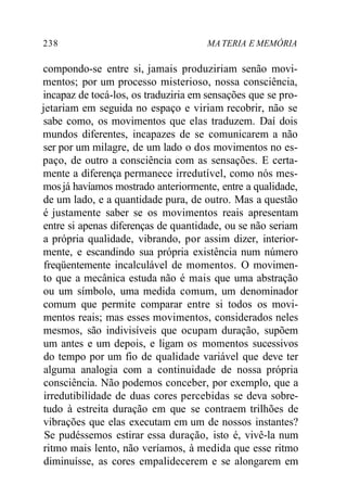 238 MA TERIA E MEMÓRIA 
compondo-se entre si, jamais produziriam senão movi-mentos; 
por um processo misterioso, nossa consciência, 
incapaz de tocá-los, os traduziria em sensações que se pro-jetariam 
em seguida no espaço e viriam recobrir, não se 
sabe como, os movimentos que elas traduzem. Daí dois 
mundos diferentes, incapazes de se comunicarem a não 
ser por um milagre, de um lado o dos movimentos no es-paço, 
de outro a consciência com as sensações. E certa-mente 
a diferença permanece irredutível, como nós mes-mos 
já havíamos mostrado anteriormente, entre a qualidade, 
de um lado, e a quantidade pura, de outro. Mas a questão 
é justamente saber se os movimentos reais apresentam 
entre si apenas diferenças de quantidade, ou se não seriam 
a própria qualidade, vibrando, por assim dizer, interior-mente, 
e escandindo sua própria existência num número 
freqüentemente incalculável de momentos. O movimen-to 
que a mecânica estuda não é mais que uma abstração 
ou um símbolo, uma medida comum, um denominador 
comum que permite comparar entre si todos os movi-mentos 
reais; mas esses movimentos, considerados neles 
mesmos, são indivisíveis que ocupam duração, supõem 
um antes e um depois, e ligam os momentos sucessivos 
do tempo por um fio de qualidade variável que deve ter 
alguma analogia com a continuidade de nossa própria 
consciência. Não podemos conceber, por exemplo, que a 
irredutibilidade de duas cores percebidas se deva sobre-tudo 
à estreita duração em que se contraem trilhões de 
vibrações que elas executam em um de nossos instantes? 
Se pudéssemos estirar essa duração, isto é, vivê-la num 
ritmo mais lento, não veríamos, à medida que esse ritmo 
diminuísse, as cores empalidecerem e se alongarem em 
 