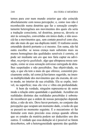 240 MA TERIA E MEMÓRIA 
temos para crer num mundo exterior que não coincide 
absolutamente com nossa percepção; e, como isso não é 
reconhecido numa doutrina que faz a sensação comple-tamente 
heterogênea aos movimentos dos quais ela seria 
a tradução consciente, tal doutrina, pensa-se, deveria se 
ater às sensações, convertidas em único dado, e não asso-ciá- 
las a movimentos que, sem contato possível com elas, 
não são mais do que sua duplicata inútil. O realismo assim 
entendido destrói portanto a si mesmo. Em suma, não há 
outra escolha: se nossa crença num substrato mais ou 
menos homogêneo das qualidades sensíveis é correta, só 
pode ser mediante um ato que nos faria captar ou adivi-nhar, 
na própria qualidade, algo que ultrapassa nossa sen-sação, 
como se essa sensação estivesse carregada de deta-lhes 
suspeitados e não percebidos. Sua objetividade, ou 
seja, o que ela tem a mais do que oferece, consistirá pre-cisamente 
então, tal como já havíamos sugerido, na imen-sa 
multiplicidade dos movimentos que ela executa, de cer-to 
modo, no interior de sua crisálida. Ela se expõe, imó-vel, 
na superfície; mas ela vive e vibra em profundidade. 
A bem da verdade, ninguém representa-se de outro 
modo a relação entre quantidade e qualidade. Acreditar em 
realidades distintas das realidades percebidas é sobretu-do 
reconhecer que a ordem de nossas percepções depende 
delas, e não de nós. Deve haver portanto, no conjunto das 
percepções que ocupam um momento dado, a razão do que 
se passará no momento seguinte. E o mecanismo só faz 
formular com mais precisão essa crença quando afirma 
que os estados da matéria podem ser deduzidos uns dos 
outros. É verdade que essa dedução só é possível se forem 
descobertos, sob a heterogeneidade aparente das qualida- 
 