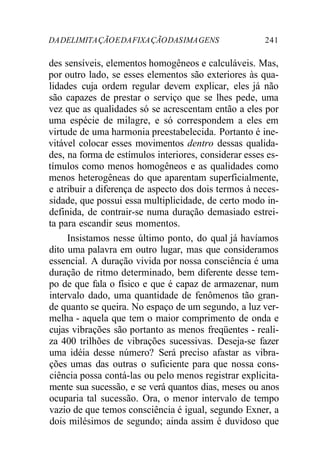 DA DELIMITA ÇÃO E DA FIXA ÇÃO DAS IMA GENS 241 
des sensíveis, elementos homogêneos e calculáveis. Mas, 
por outro lado, se esses elementos são exteriores às qua-lidades 
cuja ordem regular devem explicar, eles já não 
são capazes de prestar o serviço que se lhes pede, uma 
vez que as qualidades só se acrescentam então a eles por 
uma espécie de milagre, e só correspondem a eles em 
virtude de uma harmonia preestabelecida. Portanto é ine-vitável 
colocar esses movimentos dentro dessas qualida-des, 
na forma de estímulos interiores, considerar esses es-tímulos 
como menos homogêneos e as qualidades como 
menos heterogêneas do que aparentam superficialmente, 
e atribuir a diferença de aspecto dos dois termos à neces-sidade, 
que possui essa multiplicidade, de certo modo in-definida, 
de contrair-se numa duração demasiado estrei-ta 
para escandir seus momentos. 
Insistamos nesse último ponto, do qual já havíamos 
dito uma palavra em outro lugar, mas que consideramos 
essencial. A duração vivida por nossa consciência é uma 
duração de ritmo determinado, bem diferente desse tem-po 
de que fala o físico e que é capaz de armazenar, num 
intervalo dado, uma quantidade de fenômenos tão gran-de 
quanto se queira. No espaço de um segundo, a luz ver-melha 
- aquela que tem o maior comprimento de onda e 
cujas vibrações são portanto as menos freqüentes - reali-za 
400 trilhões de vibrações sucessivas. Deseja-se fazer 
uma idéia desse número? Será preciso afastar as vibra-ções 
umas das outras o suficiente para que nossa cons-ciência 
possa contá-las ou pelo menos registrar explicita-mente 
sua sucessão, e se verá quantos dias, meses ou anos 
ocuparia tal sucessão. Ora, o menor intervalo de tempo 
vazio de que temos consciência é igual, segundo Exner, a 
dois milésimos de segundo; ainda assim é duvidoso que 
 