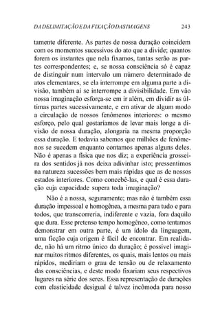 DA DELIMITAÇÃO E DA FIXAÇÃO DAS IMAGENS 243 
tamente diferente. As partes de nossa duração coincidem 
com os momentos sucessivos do ato que a divide; quantos 
forem os instantes que nela fixamos, tantas serão as par-tes 
correspondentes; e, se nossa consciência só é capaz 
de distinguir num intervalo um número determinado de 
atos elementares, se ela interrompe em alguma parte a di-visão, 
também aí se interrompe a divisibilidade. Em vão 
nossa imaginação esforça-se em ir além, em dividir as úl-timas 
partes sucessivamente, e em ativar de algum modo 
a circulação de nossos fenômenos interiores: o mesmo 
esforço, pelo qual gostaríamos de levar mais longe a di-visão 
de nossa duração, alongaria na mesma proporção 
essa duração. E todavia sabemos que milhões de fenôme-nos 
se sucedem enquanto contamos apenas alguns deles. 
Não é apenas a física que nos diz; a experiência grossei-ra 
dos sentidos já nos deixa adivinhar isto; pressentimos 
na natureza sucessões bem mais rápidas que as de nossos 
estados interiores. Como concebê-las, e qual é essa dura-ção 
cuja capacidade supera toda imaginação? 
Não é a nossa, seguramente; mas não é também essa 
duração impessoal e homogênea, a mesma para tudo e para 
todos, que transcorreria, indiferente e vazia, fora daquilo 
que dura. Esse pretenso tempo homogêneo, como tentamos 
demonstrar em outra parte, é um ídolo da linguagem, 
uma ficção cuja origem é fácil de encontrar. Em realida-de, 
não há um ritmo único da duração; é possível imagi-nar 
muitos ritmos diferentes, os quais, mais lentos ou mais 
rápidos, mediriam o grau de tensão ou de relaxamento 
das consciências, e deste modo fixariam seus respectivos 
lugares na série dos seres. Essa representação de durações 
com elasticidade desigual é talvez incômoda para nosso 
 