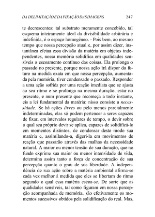 DA DELIMITAÇÃO E DA FIXAÇÃO DAS IMAGENS 247 
te decrescentes: tal substrato meramente concebido, tal 
esquema inteiramente ideal da divisibilidade arbitrária e 
indefinida, é o espaço homogêneo. - Pois bem, ao mesmo 
tempo que nossa percepção atual e, por assim dizer, ins-tantânea 
efetua essa divisão da matéria em objetos inde-pendentes, 
nossa memória solidifica em qualidades sen-síveis 
o escoamento contínuo das coisas. Ela prolonga o 
passado no presente, porque nossa ação irá dispor do fu-turo 
na medida exata em que nossa percepção, aumenta-da 
pela memória, tiver condensado o passado. Responder 
a uma ação sofrida por uma reação imediata que se ajusta 
ao seu ritmo e se prolonga na mesma duração, estar no 
presente, e num presente que recomeça a todo instante, 
eis a lei fundamental da matéria: nisso consiste a neces-sidade. 
Se há ações livres ou pelo menos parcialmente 
indeterminadas, elas só podem pertencer a seres capazes 
de fixar, em intervalos regulares de tempo, o devir sobre 
o qual seu próprio devir se aplica, capazes de solidificá-lo 
em momentos distintos, de condensar deste modo sua 
matéria e, assimilando-a, digeri-la em movimentos de 
reação que passarão através das malhas da necessidade 
natural. A maior ou menor tensão de sua duração, que no 
fundo exprime sua maior ou menor intensidade de vida, 
determina assim tanto a força de concentração de sua 
percepção quanto o grau de sua liberdade. A indepen-dência 
de sua ação sobre a matéria ambiental afirma-se 
cada vez melhor à medida que eles se libertam do ritmo 
segundo o qual essa matéria escoa-se. De sorte que as 
qualidades sensíveis, tal como figuram em nossa percep-ção 
acompanhada de memória, são efetivamente os mo-mentos 
sucessivos obtidos pela solidificação do real. Mas, 
 