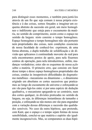 248 MA TERIA E MEMÓRIA 
para distinguir esses momentos, e também para juntá-los 
através de um fio que seja comum à nossa própria exis-tência 
e à das coisas, somos forçados a imaginar um es-quema 
abstrato da sucessão em geral, um meio homogê-neo 
e indiferente que esteja para o escoamento da maté-ria, 
no sentido do comprimento, assim como o espaço no 
sentido da largura: nisto consiste o tempo homogêneo. 
Espaço homogêneo e tempo homogêneo não são portanto 
nem propriedades das coisas, nem condições essenciais 
de nossa faculdade de conhecê-los: exprimem, de uma 
forma abstrata, o duplo trabalho de solidificação e de di-visão 
que aplicamos à continuidade movente do real para 
nela encontrarmos pontos de apoio, para nela fixarmos 
centros de operação, para nela introduzirmos, enfim, mu-danças 
verdadeiras; estes são os esquemas de nossa ação 
sobre a matéria. O primeiro erro, que consiste em fazer 
desse tempo e desse espaço homogêneos propriedades das 
coisas, conduz às insuperáveis dificuldades do dogmatis-mo 
metafísico - mecanismo ou dinamismo -, o dinamismo 
erigindo em absolutos os cortes sucessivos que pratica-mos 
ao longo do escoamento do universo e esforçando-se 
em vão para ligá-los entre si por uma espécie de dedução 
qualitativa, o mecanismo apegando-se ao contrário, num 
dos cortes qualquer, às divisões praticadas no sentido da 
largura, ou seja, às diferenças instantâneas de tamanho e 
posição, e esforçando-se não menos em vão para engendrar 
com a variação dessas diferenças a sucessão das qualida-des 
sensíveis. No caso da outra hipótese, que pretende, 
com Kant, que o espaço e o tempo sejam formas de nossa 
sensibilidade, conclui-se que matéria e espírito são igual-mente 
incognoscíveis. Mas, se comparamos as duas hipó- 
 