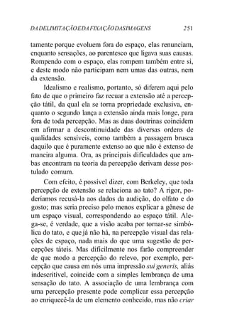DA DELIMITA ÇÃO E DA FIXA ÇÃO DAS IMA GENS 2 51 
tamente porque evoluem fora do espaço, elas renunciam, 
enquanto sensações, ao parentesco que ligava suas causas. 
Rompendo com o espaço, elas rompem também entre si, 
e deste modo não participam nem umas das outras, nem 
da extensão. 
Idealismo e realismo, portanto, só diferem aqui pelo 
fato de que o primeiro faz recuar a extensão até a percep-ção 
tátil, da qual ela se torna propriedade exclusiva, en-quanto 
o segundo lança a extensão ainda mais longe, para 
fora de toda percepção. Mas as duas doutrinas coincidem 
em afirmar a descontinuidade das diversas ordens de 
qualidades sensíveis, como também a passagem brusca 
daquilo que é puramente extenso ao que não é extenso de 
maneira alguma. Ora, as principais dificuldades que am-bas 
encontram na teoria da percepção derivam desse pos-tulado 
comum. 
Com efeito, é possível dizer, com Berkeley, que toda 
percepção de extensão se relaciona ao tato? A rigor, po-deríamos 
recusá-la aos dados da audição, do olfato e do 
gosto; mas seria preciso pelo menos explicar a gênese de 
um espaço visual, correspondendo ao espaço tátil. Ale-ga- 
se, é verdade, que a visão acaba por tornar-se simbó-lica 
do tato, e que já não há, na percepção visual das rela-ções 
de espaço, nada mais do que uma sugestão de per-cepções 
táteis. Mas dificilmente nos farão compreender 
de que modo a percepção do relevo, por exemplo, per-cepção 
que causa em nós uma impressão sui generis, aliás 
indescritível, coincide com a simples lembrança de uma 
sensação do tato. A associação de uma lembrança com 
uma percepção presente pode complicar essa percepção 
ao enriquecê-la de um elemento conhecido, mas não criar 
 