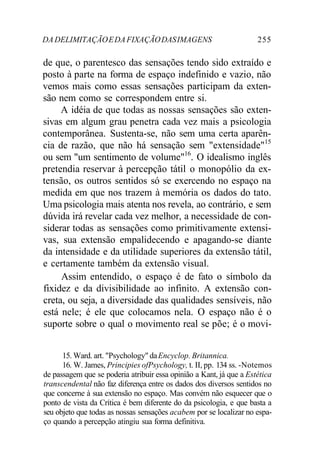 DA DELIMITAÇÃO E DA FIXAÇÃO DAS IMAGENS 255 
de que, o parentesco das sensações tendo sido extraído e 
posto à parte na forma de espaço indefinido e vazio, não 
vemos mais como essas sensações participam da exten-são 
nem como se correspondem entre si. 
A idéia de que todas as nossas sensações são exten-sivas 
em algum grau penetra cada vez mais a psicologia 
contemporânea. Sustenta-se, não sem uma certa aparên-cia 
de razão, que não há sensação sem "extensidade"15 
ou sem "um sentimento de volume"16. O idealismo inglês 
pretendia reservar à percepção tátil o monopólio da ex-tensão, 
os outros sentidos só se exercendo no espaço na 
medida em que nos trazem à memória os dados do tato. 
Uma psicologia mais atenta nos revela, ao contrário, e sem 
dúvida irá revelar cada vez melhor, a necessidade de con-siderar 
todas as sensações como primitivamente extensi-vas, 
sua extensão empalidecendo e apagando-se diante 
da intensidade e da utilidade superiores da extensão tátil, 
e certamente também da extensão visual. 
Assim entendido, o espaço é de fato o símbolo da 
fixidez e da divisibilidade ao infinito. A extensão con-creta, 
ou seja, a diversidade das qualidades sensíveis, não 
está nele; é ele que colocamos nela. O espaço não é o 
suporte sobre o qual o movimento real se põe; é o movi- 
15. Ward. art. "Psychology" da Encyclop. Britannica. 
16. W. James, Principies ofPsychology, t. II, pp. 134 ss. -Notemos 
de passagem que se poderia atribuir essa opinião a Kant, já que a Estética 
transcendental não faz diferença entre os dados dos diversos sentidos no 
que concerne à sua extensão no espaço. Mas convém não esquecer que o 
ponto de vista da Crítica é bem diferente do da psicologia, e que basta a 
seu objeto que todas as nossas sensações acabem por se localizar no espa-ço 
quando a percepção atingiu sua forma definitiva. 
 