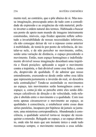 256 MATÉRIA EMEMÓRIA 
mento real, ao contrário, que o põe abaixo de si. Mas nos-sa 
imaginação, preocupada antes de tudo com a comodi-dade 
de expressão e as exigências da vida material, prefe-re 
inverter a ordem natural dos termos. Habituada a buscar 
seu ponto de apoio num mundo de imagens inteiramente 
construídas, imóveis, cuja fixidez aparente reflete sobre-tudo 
a invariabilidade de nossas necessidades inferiores, 
ela não consegue deixar de ver o repouso como anterior 
à mobilidade, de tomá-lo por ponto de referência, de ins-talar- 
se nele, e de não perceber no movimento, enfim, 
senão uma variação de distância, o espaço precedendo o 
movimento. Então, num espaço homogêneo e indefinida-mente 
divisível nossa imaginação desenhará uma trajetó-ria 
e fixará posições: aplicando a seguir o movimento 
contra a trajetória, o fará divisível como essa linha e, como 
ela, desprovido de qualidade. É de admirar que nosso 
entendimento, exercendo-se desde então sobre essa idéia 
que representa justamente a inversão do real, só descubra 
nela contradições? Tendo-se assimilado os movimentos 
ao espaço, tais movimentos serão homogêneos como o 
espaço; e, como já não se percebe entre eles senão dife-renças 
calculáveis de direção e de velocidade, toda rela-ção 
é abolida entre o movimento e a qualidade. Com isso 
resta apenas circunscrever o movimento ao espaço, as 
qualidades à consciência, e estabelecer entre essas duas 
séries paralelas, incapazes por hipótese de jamais se junta-rem, 
uma misteriosa correspondência. Abandonada à cons-ciência, 
a qualidade sensível torna-se incapaz de recon-quistar 
a extensão. Relegado ao espaço, e ao espaço abstra-to, 
onde não há mais que um instante único e onde tudo 
recomeça sempre, o movimento renuncia a essa solida- 
 