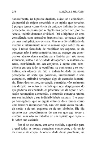 258 MATÉRIA E MEMÓRIA 
naturalmente, na hipótese dualista, a aceitar a coincidên-cia 
parcial do objeto percebido e do sujeito que percebe, 
é porque temos consciência da unidade indivisa de nossa 
percepção, ao passo que o objeto nos parece ser, por es-sência, 
indefinidamente divisível. Daí a hipótese de uma 
consciência com sensações inextensivas, colocada diante 
de uma multiplicidade extensa. Mas se a divisibilidade da 
matéria é inteiramente relativa à nossa ação sobre ela, ou 
seja, à nossa faculdade de modificar seu aspecto, se ela 
pertence, não à própria matéria, mas ao espaço que esten-demos 
abaixo dessa matéria para fazê-la cair sob nossa 
influência, então a dificuldade desaparece. A matéria ex-tensa, 
considerada em seu conjunto, é como uma cons-ciência 
em que tudo se equilibra, se compensa e se neu-traliza; 
ela oferece de fato a indivisibilidade de nossa 
percepção; de sorte que podemos, inversamente e sem 
escrúpulos, atribuir à percepção algo da extensão da maté-ria. 
Estes dois termos, percepção e matéria, vão assim um 
em direção ao outro à medida que nos despojamos do 
que poderia ser chamado os preconceitos da ação: a sen-sação 
reconquista a extensão, a extensão concreta retoma 
sua continuidade e sua indivisibilidade naturais. E o espa-ço 
homogêneo, que se erguia entre os dois termos como 
uma barreira intransponível, não tem mais outra realida-de 
senão a de um esquema ou de um símbolo. Ele diz 
respeito aos procedimentos de um ser que age sobre a 
matéria, mas não ao trabalho de um espírito que especu-la 
sobre sua essência. 
Por aí se esclarece, em certa medida, a questão para 
a qual todas as nossas pesquisas convergem, a da união 
da alma e do corpo. A obscuridade desse problema, na 
 