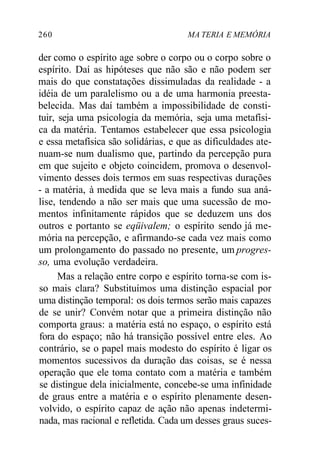 260 MA TERIA E MEMÓRIA 
der como o espírito age sobre o corpo ou o corpo sobre o 
espírito. Daí as hipóteses que não são e não podem ser 
mais do que constatações dissimuladas da realidade - a 
idéia de um paralelismo ou a de uma harmonia preesta-belecida. 
Mas daí também a impossibilidade de consti-tuir, 
seja uma psicologia da memória, seja uma metafísi-ca 
da matéria. Tentamos estabelecer que essa psicologia 
e essa metafísica são solidárias, e que as dificuldades ate-nuam- 
se num dualismo que, partindo da percepção pura 
em que sujeito e objeto coincidem, promova o desenvol-vimento 
desses dois termos em suas respectivas durações 
- a matéria, à medida que se leva mais a fundo sua aná-lise, 
tendendo a não ser mais que uma sucessão de mo-mentos 
infinitamente rápidos que se deduzem uns dos 
outros e portanto se eqüivalem; o espírito sendo já me-mória 
na percepção, e afirmando-se cada vez mais como 
um prolongamento do passado no presente, um progres-so, 
uma evolução verdadeira. 
Mas a relação entre corpo e espírito torna-se com is-so 
mais clara? Substituímos uma distinção espacial por 
uma distinção temporal: os dois termos serão mais capazes 
de se unir? Convém notar que a primeira distinção não 
comporta graus: a matéria está no espaço, o espírito está 
fora do espaço; não há transição possível entre eles. Ao 
contrário, se o papel mais modesto do espírito é ligar os 
momentos sucessivos da duração das coisas, se é nessa 
operação que ele toma contato com a matéria e também 
se distingue dela inicialmente, concebe-se uma infinidade 
de graus entre a matéria e o espírito plenamente desen-volvido, 
o espírito capaz de ação não apenas indetermi-nada, 
mas racional e refletida. Cada um desses graus suces- 
 