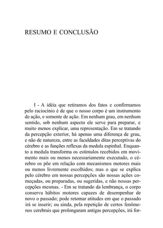 RESUMO E CONCLUSÃO 
I - A idéia que retiramos dos fatos e confirmamos 
pelo raciocínio é de que o nosso corpo é um instrumento 
de ação, e somente de ação. Em nenhum grau, em nenhum 
sentido, sob nenhum aspecto ele serve para preparar, e 
muito menos explicar, uma representação. Em se tratando 
da percepção exterior, há apenas uma diferença de grau, 
e não de natureza, entre as faculdades ditas perceptivas do 
cérebro e as funções reflexas da medula espinhal. Enquan-to 
a medula transforma os estímulos recebidos em movi-mento 
mais ou menos necessariamente executado, o cé-rebro 
os põe em relação com mecanismos motores mais 
ou menos livremente escolhidos; mas o que se explica 
pelo cérebro em nossas percepções são nossas ações co-meçadas, 
ou preparadas, ou sugeridas, e não nossas per-cepções 
mesmas. - Em se tratando da lembrança, o corpo 
conserva hábitos motores capazes de desempenhar de 
novo o passado; pode retomar atitudes em que o passado 
irá se inserir; ou ainda, pela repetição de certos fenôme-nos 
cerebrais que prolongaram antigas percepções, irá for- 
 