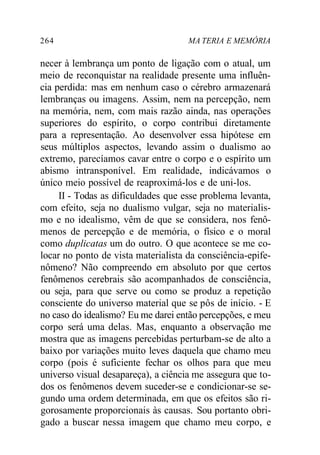 264 MA TERIA E MEMÓRIA 
necer à lembrança um ponto de ligação com o atual, um 
meio de reconquistar na realidade presente uma influên-cia 
perdida: mas em nenhum caso o cérebro armazenará 
lembranças ou imagens. Assim, nem na percepção, nem 
na memória, nem, com mais razão ainda, nas operações 
superiores do espírito, o corpo contribui diretamente 
para a representação. Ao desenvolver essa hipótese em 
seus múltiplos aspectos, levando assim o dualismo ao 
extremo, parecíamos cavar entre o corpo e o espírito um 
abismo intransponível. Em realidade, indicávamos o 
único meio possível de reaproximá-los e de uni-los. 
II - Todas as dificuldades que esse problema levanta, 
com efeito, seja no dualismo vulgar, seja no materialis-mo 
e no idealismo, vêm de que se considera, nos fenô-menos 
de percepção e de memória, o físico e o moral 
como duplicatas um do outro. O que acontece se me co-locar 
no ponto de vista materialista da consciência-epife-nômeno? 
Não compreendo em absoluto por que certos 
fenômenos cerebrais são acompanhados de consciência, 
ou seja, para que serve ou como se produz a repetição 
consciente do universo material que se pôs de início. - E 
no caso do idealismo? Eu me darei então percepções, e meu 
corpo será uma delas. Mas, enquanto a observação me 
mostra que as imagens percebidas perturbam-se de alto a 
baixo por variações muito leves daquela que chamo meu 
corpo (pois é suficiente fechar os olhos para que meu 
universo visual desapareça), a ciência me assegura que to-dos 
os fenômenos devem suceder-se e condicionar-se se-gundo 
uma ordem determinada, em que os efeitos são ri-gorosamente 
proporcionais às causas. Sou portanto obri-gado 
a buscar nessa imagem que chamo meu corpo, e 
 