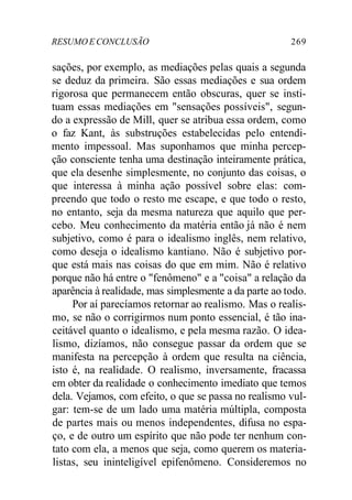 RESUMO E CONCLUSÃO 269 
sações, por exemplo, as mediações pelas quais a segunda 
se deduz da primeira. São essas mediações e sua ordem 
rigorosa que permanecem então obscuras, quer se insti-tuam 
essas mediações em "sensações possíveis", segun-do 
a expressão de Mill, quer se atribua essa ordem, como 
o faz Kant, às substruções estabelecidas pelo entendi-mento 
impessoal. Mas suponhamos que minha percep-ção 
consciente tenha uma destinação inteiramente prática, 
que ela desenhe simplesmente, no conjunto das coisas, o 
que interessa à minha ação possível sobre elas: com-preendo 
que todo o resto me escape, e que todo o resto, 
no entanto, seja da mesma natureza que aquilo que per-cebo. 
Meu conhecimento da matéria então já não é nem 
subjetivo, como é para o idealismo inglês, nem relativo, 
como deseja o idealismo kantiano. Não é subjetivo por-que 
está mais nas coisas do que em mim. Não é relativo 
porque não há entre o "fenômeno" e a "coisa" a relação da 
aparência à realidade, mas simplesmente a da parte ao todo. 
Por aí parecíamos retornar ao realismo. Mas o realis-mo, 
se não o corrigirmos num ponto essencial, é tão ina-ceitável 
quanto o idealismo, e pela mesma razão. O idea-lismo, 
dizíamos, não consegue passar da ordem que se 
manifesta na percepção à ordem que resulta na ciência, 
isto é, na realidade. O realismo, inversamente, fracassa 
em obter da realidade o conhecimento imediato que temos 
dela. Vejamos, com efeito, o que se passa no realismo vul-gar: 
tem-se de um lado uma matéria múltipla, composta 
de partes mais ou menos independentes, difusa no espa-ço, 
e de outro um espírito que não pode ter nenhum con-tato 
com ela, a menos que seja, como querem os materia-listas, 
seu ininteligível epifenômeno. Consideremos no 
 