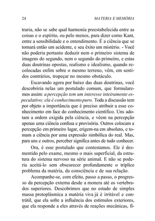 24 MA TERIA E MEMÓRIA 
traria, não se sabe qual harmonia preestabelecida entre as 
coisas e o espírito, ou pelo menos, para dizer como Kant, 
entre a sensibilidade e o entendimento. É a ciência que se 
tornará então um acidente, e seu êxito um mistério. - Você 
não poderia portanto deduzir nem o primeiro sistema de 
imagens do segundo, nem o segundo do primeiro, e estas 
duas doutrinas opostas, realismo e idealismo, quando re-colocadas 
enfim sobre o mesmo terreno, vêm, em senti-dos 
contrários, tropeçar no mesmo obstáculo. 
Escavando agora por baixo das duas doutrinas, você 
descobriria nelas um postulado comum, que formulare-mos 
assim: a percepção tem um interesse inteiramente es-peculativo; 
ela é conhecimento puro. Toda a discussão tem 
por objeto a importância que é preciso atribuir a esse co-nhecimento 
em face do conhecimento científico. Uns ado-tam 
a ordem exigida pela ciência, e vêem na percepção 
apenas uma ciência confusa e provisória. Outros colocam a 
percepção em primeiro lugar, erigem-na em absoluto, e to-mam 
a ciência por uma expressão simbólica do real. Mas, 
para uns e outros, perceber significa antes de tudo conhecer. 
Ora, é esse postulado que contestamos. Ele é des-mentido 
pelo exame, mesmo o mais superficial, da estru-tura 
do sistema nervoso na série animal. E não se pode-ria 
aceitá-lo sem obscurecer profundamente o tríplice 
problema da matéria, da consciência e de sua relação. 
Acompanhe-se, com efeito, passo a passo, o progres-so 
da percepção externa desde a monera até os vertebra-dos 
superiores. Descobrimos que no estado de simples 
massa protoplásmica a matéria viva já é irritável e con-trátil, 
que ela sofre a influência dos estímulos exteriores, 
que ela responde a eles através de reações mecânicas, fí- 
 