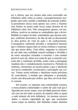 RESUMO E CONCL USÃO 271 
zer a ciência, que nos mostra cada coisa exercendo sua 
influência sobre todas as outras, conseqüentemente ocu-pando 
num certo sentido a totalidade da extensão (embo-ra 
percebamos dessa coisa apenas seu centro e fixemos 
seus limites no ponto onde nosso corpo deixaria de ter 
influência sobre ela). Não conseguimos apenas, em me-tafísica, 
resolver ou atenuar as contradições que a divisi-bilidade 
no espaço levanta, contradições que nascem sem-pre, 
conforme mostramos, do fato de não se dissociarem 
os dois pontos de vista da ação e do conhecimento. 
Conseguimos sobretudo derrubar a insuperável barreira 
que o realismo erguia entre as coisas extensas e a percep-ção 
que temos delas. Com efeito, enquanto se colocava 
de um lado uma realidade exterior múltipla e dividida e 
de outro sensações estranhas à extensão e sem contato 
possível com ela, damo-nos conta de que a extensão con-creta 
não é realmente dividida, assim como a percepção 
imediata não é verdadeiramente inextensiva. Partindo do 
realismo, retornamos ao mesmo ponto a que o idealismo 
nos havia conduzido; recolocamos a percepção nas coi-sas. 
Vemos assim realismo e idealismo muito próximos 
de coincidirem, à medida que afastamos o postulado, 
aceito sem discussão por ambos, que lhes servia de limi-te 
comum. 
Em resumo, se supomos uma continuidade extensa, 
e nessa própria continuidade o centro de ação real que é 
figurado por nosso corpo, essa atividade parecerá ilumi-nar 
com sua luz todas as partes da matéria sobre as quais 
a cada instante ela teria influência. As mesmas necessi-dades, 
a mesma capacidade de agir, que recortaram 
nosso corpo na matéria, irão delimitar corpos distintos 
 