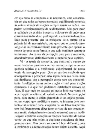 RESUMO E CONCLUSÃO 275 
em que tudo se compensa e se neutraliza, uma consciên-cia 
em que todas as partes eventuais, equilibrando-se umas 
às outras através de reações sempre iguais às ações, im-pedem- 
se reciprocamente de se destacarem. Mas para tocar 
a realidade do espírito é preciso colocar-se ali onde uma 
consciência individual, prolongando e conservando o pas-sado 
num presente que se enriquece dele, subtrai-se à 
própria lei da necessidade, que quer que o passado pro-longue- 
se interminavelmente num presente que apenas o 
repete de uma outra forma, e que tudo continue sempre a 
transcorrer. Ao passar da percepção pura para a memória, 
abandonávamos definitivamente a matéria pelo espírito. 
VI - A teoria da memória, que constitui o centro de 
nosso trabalho, precisava ser ao mesmo tempo a conse-qüência 
teórica e a verificação experimental de nossa 
teoria da percepção pura. Que os estados cerebrais que 
acompanham a percepção não sejam nem sua causa nem 
sua duplicata, que a percepção esteja para seu concomi-tante 
fisiológico assim como a ação virtual para a ação 
começada é o que não podíamos estabelecer através de 
fatos, já que tudo se passará em nossa hipótese como se 
a percepção resultasse do estado cerebral. Na percepção 
pura, com efeito, o objeto percebido é um objeto presen-te, 
um corpo que modifica o nosso. A imagem dele por-tanto 
é atualmente dada, e a partir daí os fatos nos permi-tem 
indiferentemente dizer (com o risco de nos entender-mos 
muito desigualmente com nós mesmos) que as modi-ficações 
cerebrais esboçam as reações nascentes de nosso 
corpo ou que elas criam a duplicata consciente da ima-gem 
presente. Mas com a memória é bem diferente, pois 
a lembrança é a representação de um objeto ausente. Aqui 
 