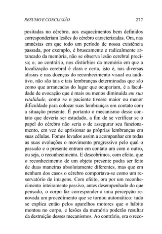 RESUMO E CONCLUSÃO 277 
positadas no cérebro, aos esquecimentos bem definidos 
corresponderiam lesões do cérebro caracterizadas. Ora, nas 
amnésias em que todo um período de nossa existência 
passada, por exemplo, é bruscamente e radicalmente ar-rancado 
da memória, não se observa lesão cerebral preci-sa; 
e, ao contrário, nos distúrbios da memória em que a 
localização cerebral é clara e certa, isto é, nas diversas 
afasias e nas doenças do reconhecimento visual ou audi-tivo, 
não são tais e tais lembranças determinadas que são 
como que arrancadas do lugar que ocupariam, é a facul-dade 
de evocação que é mais ou menos diminuída em sua 
vitalidade, como se o paciente tivesse maior ou menor 
dificuldade para colocar suas lembranças em contato com 
a situação presente. É portanto o mecanismo desse con-tato 
que deveria ser estudado, a fim de se verificar se o 
papel do cérebro não seria o de assegurar seu funciona-mento, 
em vez de aprisionar as próprias lembranças em 
suas células. Fomos levados assim a acompanhar em todas 
as suas evoluções o movimento progressivo pelo qual o 
passado e o presente entram em contato um com o outro, 
ou seja, o reconhecimento. E descobrimos, com efeito, que 
o reconhecimento de um objeto presente podia ser feito 
de duas maneiras absolutamente diferentes, mas que em 
nenhum dos casos o cérebro comportava-se como um re-servatório 
de imagens. Com efeito, ora por um reconhe-cimento 
inteiramente passivo, antes desempenhado do que 
pensado, o corpo faz corresponder a uma percepção re-novada 
um procedimento que se tornou automático: tudo 
se explica então pelos aparelhos motores que o hábito 
montou no corpo, e lesões da memória poderão resultar 
da destruição desses mecanismos. Ao contrário, ora o reco- 
 