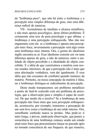 RESUMO E CONCLUSÃO 279 
da "lembrança pura", que não há entre a lembrança e a 
percepção uma simples diferença de grau, mas uma dife-rença 
radical de natureza. 
VII - Assinalemos de imediato o alcance metafísico, 
e não mais apenas psicológico, deste último problema. É 
certamente uma tese de pura psicologia a que afirma: a 
lembrança é uma percepção enfraquecida. Mas não nos 
enganemos com ela: se a lembrança é apenas uma percep-ção 
mais fraca, inversamente a percepção será algo como 
uma lembrança mais intensa. Ora, o germe do idealismo 
inglês encontra-se aí. Esse idealismo consiste em ver uma 
diferença apenas de grau, e não de natureza, entre a rea-lidade 
do objeto percebido e a idealidade do objeto con-cebido. 
E a idéia de que construímos a matéria com nos-sos 
estados interiores, de que a percepção não é mais que 
uma alucinação verdadeira, vem daí igualmente. É essa 
idéia que não cessamos de combater quando tratamos da 
matéria. Portanto, ou nossa concepção da matéria é falsa, 
ou a lembrança distingue-se radicalmente da percepção. 
Deste modo transpusemos um problema metafísico 
a ponto de fazê-lo coincidir com um problema de psico-logia, 
que a observação pura e simples é capaz de resol-ver. 
De que modo ela o resolve? Se a lembrança de uma 
percepção não fosse mais que essa percepção enfraqueci-da, 
aconteceria, por exemplo, tomarmos a percepção de 
um som leve como a lembrança de um ruído intenso. Ora, 
semelhante confusão nunca se produz. Mas pode-se ir 
mais longe, e provar, ainda pela observação, que jamais a 
consciência de uma lembrança começa sendo um estado 
atual mais fraco que procuraríamos lançar no passado após 
ter tomado consciência de sua fraqueza: de que maneira, 
 