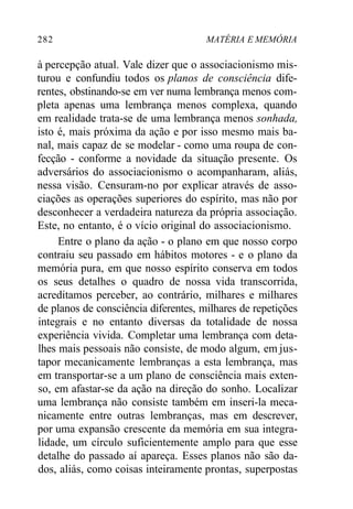 282 MATÉRIA E MEMÓRIA 
à percepção atual. Vale dizer que o associacionismo mis-turou 
e confundiu todos os planos de consciência dife-rentes, 
obstinando-se em ver numa lembrança menos com-pleta 
apenas uma lembrança menos complexa, quando 
em realidade trata-se de uma lembrança menos sonhada, 
isto é, mais próxima da ação e por isso mesmo mais ba-nal, 
mais capaz de se modelar - como uma roupa de con-fecção 
- conforme a novidade da situação presente. Os 
adversários do associacionismo o acompanharam, aliás, 
nessa visão. Censuram-no por explicar através de asso-ciações 
as operações superiores do espírito, mas não por 
desconhecer a verdadeira natureza da própria associação. 
Este, no entanto, é o vício original do associacionismo. 
Entre o plano da ação - o plano em que nosso corpo 
contraiu seu passado em hábitos motores - e o plano da 
memória pura, em que nosso espírito conserva em todos 
os seus detalhes o quadro de nossa vida transcorrida, 
acreditamos perceber, ao contrário, milhares e milhares 
de planos de consciência diferentes, milhares de repetições 
integrais e no entanto diversas da totalidade de nossa 
experiência vivida. Completar uma lembrança com deta-lhes 
mais pessoais não consiste, de modo algum, em jus-tapor 
mecanicamente lembranças a esta lembrança, mas 
em transportar-se a um plano de consciência mais exten-so, 
em afastar-se da ação na direção do sonho. Localizar 
uma lembrança não consiste também em inseri-la meca-nicamente 
entre outras lembranças, mas em descrever, 
por uma expansão crescente da memória em sua integra-lidade, 
um círculo suficientemente amplo para que esse 
detalhe do passado aí apareça. Esses planos não são da-dos, 
aliás, como coisas inteiramente prontas, superpostas 
 
