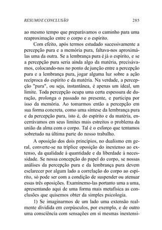 RESUMO E CONCLUSÃO 285 
ao mesmo tempo que preparávamos o caminho para uma 
reaproximação entre o corpo e o espírito. 
Com efeito, após termos estudado sucessivamente a 
percepção pura e a memória pura, faltava-nos aproximá-las 
uma da outra. Se a lembrança pura é já o espírito, e se 
a percepção pura seria ainda algo da matéria, precisáva-mos, 
colocando-nos no ponto de junção entre a percepção 
pura e a lembrança pura, jogar alguma luz sobre a ação 
recíproca do espírito e da matéria. Na verdade, a percep-ção 
"pura", ou seja, instantânea, é apenas um ideal, um 
limite. Toda percepção ocupa uma certa espessura de du-ração, 
prolonga o passado no presente, e participa por 
isso da memória. Ao tomarmos então a percepção em 
sua forma concreta, como uma síntese da lembrança pura 
e da percepção pura, isto é, do espírito e da matéria, en-cerrávamos 
em seus limites mais estreitos o problema da 
união da alma com o corpo. Tal é o esforço que tentamos 
sobretudo na última parte do nosso trabalho. 
A oposição dos dois princípios, no dualismo em ge-ral, 
converte-se na tríplice oposição do inextenso ao ex-tenso, 
da qualidade à quantidade e da liberdade à neces-sidade. 
Se nossa concepção do papel do corpo, se nossas 
análises da percepção pura e da lembrança pura devem 
esclarecer por algum lado a correlação do corpo ao espí-rito, 
só pode ser com a condição de suspender ou atenuar 
essas três oposições. Examinemo-las portanto uma a uma, 
apresentando aqui de uma forma mais metafísica as con-clusões 
que quisemos obter da simples psicologia. 
1) Se imaginarmos de um lado uma extensão real-mente 
dividida em corpúsculos, por exemplo, e de outro 
uma consciência com sensações em si mesmas inextensi- 
 
