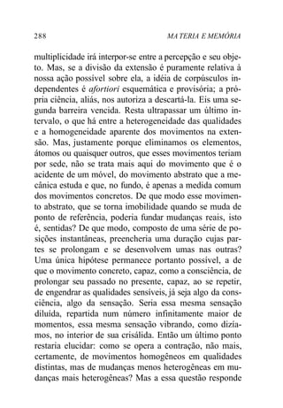 288 MA TERIA E MEMÓRIA 
multiplicidade irá interpor-se entre a percepção e seu obje-to. 
Mas, se a divisão da extensão é puramente relativa à 
nossa ação possível sobre ela, a idéia de corpúsculos in-dependentes 
é afortiori esquemática e provisória; a pró-pria 
ciência, aliás, nos autoriza a descartá-la. Eis uma se-gunda 
barreira vencida. Resta ultrapassar um último in-tervalo, 
o que há entre a heterogeneidade das qualidades 
e a homogeneidade aparente dos movimentos na exten-são. 
Mas, justamente porque eliminamos os elementos, 
átomos ou quaisquer outros, que esses movimentos teriam 
por sede, não se trata mais aqui do movimento que é o 
acidente de um móvel, do movimento abstrato que a me-cânica 
estuda e que, no fundo, é apenas a medida comum 
dos movimentos concretos. De que modo esse movimen-to 
abstrato, que se torna imobilidade quando se muda de 
ponto de referência, poderia fundar mudanças reais, isto 
é, sentidas? De que modo, composto de uma série de po-sições 
instantâneas, preencheria uma duração cujas par-tes 
se prolongam e se desenvolvem umas nas outras? 
Uma única hipótese permanece portanto possível, a de 
que o movimento concreto, capaz, como a consciência, de 
prolongar seu passado no presente, capaz, ao se repetir, 
de engendrar as qualidades sensíveis, já seja algo da cons-ciência, 
algo da sensação. Seria essa mesma sensação 
diluída, repartida num número infinitamente maior de 
momentos, essa mesma sensação vibrando, como dizía-mos, 
no interior de sua crisálida. Então um último ponto 
restaria elucidar: como se opera a contração, não mais, 
certamente, de movimentos homogêneos em qualidades 
distintas, mas de mudanças menos heterogêneas em mu-danças 
mais heterogêneas? Mas a essa questão responde 
 