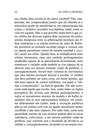 26 MA TERIA E MEMÓRIA 
nas células ditas sensitivas do córtex cerebral? Não com-preendo, 
não compreenderei jamais que ele obtenha aí o 
miraculoso poder de transformar-se em representação das 
coisas, e inclusive considero essa hipótese inútil, como se 
verá em seguida. Mas o que percebo muito bem é que es-tas 
células das diversas regiões ditas sensoriais do córtex, 
células interpostas entre as arborizações terminais das fi-bras 
centrípetas e as células motoras do sulco de Rolan-do, 
permitem ao estímulo recebido atingir à vontade este 
ou aquele mecanismo motor da medula espinhal e esco-lher 
assim seu efeito. Quanto mais se multiplicarem estas 
células interpostas, mais elas emitirão prolongamentos 
amebóides capazes de se aproximarem diversamente, mais 
numerosas e variadas serão também as vias capazes de se 
abrirem ante um mesmo estímulo vindo da periferia, e, 
conseqüentemente, haverá mais sistemas de movimentos 
que uma mesma excitação deixará à escolha. O cérebro 
não deve portanto ser outra coisa, em nossa opinião, que 
não uma espécie de central telefônica: seu papel é "efe-tuar 
a comunicação", ou fazê-la aguardar. Ele não acres-centa 
nada àquilo que recebe; mas, como todos os órgãos 
perceptivos lhe enviam seus últimos prolongamentos, e 
todos os mecanismos motores da medula e do bulbo ra-quidiano 
têm aí seus representantes titulares, ele consti-tui 
efetivamente um centro, onde a excitação periférica 
põe-se em contato com este ou aquele mecanismo motor, 
escolhido e não mais imposto. Por outro lado, como uma 
quantidade enorme de vias motoras podem abrir-se nessa 
substância, todas juntas, a um mesmo estímulo vindo da 
periferia, esse estímulo tem a faculdade de dividir-se ao 
infinito e, conseqüentemente, de perder-se em reações mo- 
 
