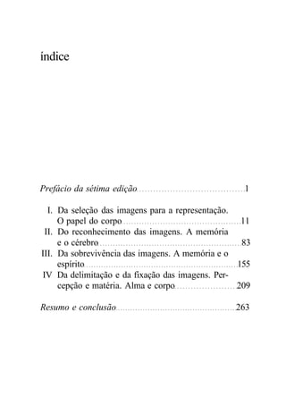 índice 
Prefácio da sétima edição 1 
I. Da seleção das imagens para a representação. 
O papel do corpo 11 
II. Do reconhecimento das imagens. A memória 
e o cérebro 83 
III. Da sobrevivência das imagens. A memória e o 
espírito 155 
IV Da delimitação e da fixação das imagens. Per-cepção 
e matéria. Alma e corpo 209 
Resumo e conclusão 263 
 