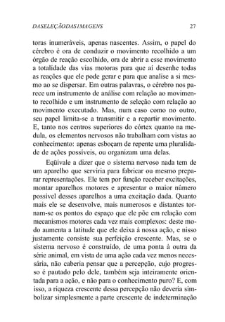 DA SELEÇÃO DAS 1MA GENS 27 
toras inumeráveis, apenas nascentes. Assim, o papel do 
cérebro é ora de conduzir o movimento recolhido a um 
órgão de reação escolhido, ora de abrir a esse movimento 
a totalidade das vias motoras para que aí desenhe todas 
as reações que ele pode gerar e para que analise a si mes-mo 
ao se dispersar. Em outras palavras, o cérebro nos pa-rece 
um instrumento de análise com relação ao movimen-to 
recolhido e um instrumento de seleção com relação ao 
movimento executado. Mas, num caso como no outro, 
seu papel limita-se a transmitir e a repartir movimento. 
E, tanto nos centros superiores do córtex quanto na me-dula, 
os elementos nervosos não trabalham com vistas ao 
conhecimento: apenas esboçam de repente uma pluralida-de 
de ações possíveis, ou organizam uma delas. 
Eqüivale a dizer que o sistema nervoso nada tem de 
um aparelho que serviria para fabricar ou mesmo prepa-rar 
representações. Ele tem por função receber excitações, 
montar aparelhos motores e apresentar o maior número 
possível desses aparelhos a uma excitação dada. Quanto 
mais ele se desenvolve, mais numerosos e distantes tor-nam- 
se os pontos do espaço que ele põe em relação com 
mecanismos motores cada vez mais complexos: deste mo-do 
aumenta a latitude que ele deixa à nossa ação, e nisso 
justamente consiste sua perfeição crescente. Mas, se o 
sistema nervoso é construído, de uma ponta à outra da 
série animal, em vista de uma ação cada vez menos neces-sária, 
não caberia pensar que a percepção, cujo progres-so 
é pautado pelo dele, também seja inteiramente orien-tada 
para a ação, e não para o conhecimento puro? E, com 
isso, a riqueza crescente dessa percepção não deveria sim-bolizar 
simplesmente a parte crescente de indeterminação 
 