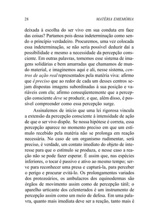 28 MATÉRIA EMEMÓRIA 
deixada à escolha do ser vivo em sua conduta em face 
das coisas? Partamos pois dessa indeterminação como sen-do 
o princípio verdadeiro. Procuremos, uma vez colocada 
essa indeterminação, se não seria possível deduzir daí a 
possibilidade e mesmo a necessidade da percepção cons-ciente. 
Em outras palavras, tomemos esse sistema de ima-gens 
solidárias e bem amarradas que chamamos de mun-do 
material, e imaginemos aqui e ali, nesse sistema, cen-tros 
de ação real representados pela matéria viva: afirmo 
que é preciso que ao redor de cada um desses centros se-jam 
dispostas imagens subordinadas à sua posição e va-riáveis 
com ela; afirmo conseqüentemente que a percep-ção 
consciente deve se produzir, e que, além disso, é pos-sível 
compreender como essa percepção surge. 
Assinalemos de início que uma lei rigorosa vincula 
a extensão da percepção consciente à intensidade de ação 
de que o ser vivo dispõe. Se nossa hipótese é correta, essa 
percepção aparece no momento preciso em que um estí-mulo 
recebido pela matéria não se prolonga em reação 
necessária. No caso de um organismo rudimentar, será 
preciso, é verdade, um contato imediato do objeto de inte-resse 
para que o estímulo se produza, e nesse caso a rea-ção 
não se pode fazer esperar. É assim que, nas espécies 
inferiores, o tocar é passivo e ativo ao mesmo tempo; ser-ve 
para reconhecer uma presa e capturá-la, para perceber 
o perigo e procurar evitá-lo. Os prolongamentos variados 
dos protozoários, os ambulacros dos equinodermas são 
órgãos de movimento assim como de percepção tátil; o 
aparelho urticante dos celenterados é um instrumento de 
percepção assim como um meio de defesa. Em uma pala-vra, 
quanto mais imediata deve ser a reação, tanto mais é 
 