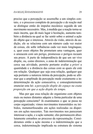 DA SELEÇÃO DAS IMAGENS 29 
preciso que a percepção se assemelhe a um simples con-tato, 
e o processo completo de percepção e de reação mal 
se distingue então do impulso mecânico seguido de um 
movimento necessário. Mas, à medida que a reação torna-se 
mais incerta, que dá mais lugar à hesitação, aumenta tam-bém 
a distância na qual se faz sentir sobre o animal a ação 
do objeto que o interessa. Através da visão, através da au-dição, 
ele se relaciona com um número cada vez maior 
de coisas, ele sofre influências cada vez mais longínquas; 
e, quer esses objetos lhe prometam uma vantagem, quer 
o ameacem com um perigo, promessas e perigos recuam 
seu prazo. A parte de independência de que um ser vivo 
dispõe, ou, como diremos, a zona de indeterminação que 
cerca sua atividade, permite portanto avaliar a priori a 
quantidade e a distância das coisas com as quais ele está 
em relação. Qualquer que seja essa relação, qualquer que 
seja portanto a natureza íntima da percepção, pode-se afir-mar 
que a amplitude da percepção mede exatamente a in-determinação 
da ação consecutiva, e conseqüentemente 
enunciar esta lei: a percepção dispõe do espaço na exata 
proporção em que a ação dispõe do tempo. 
Mas por que essa relação do organismo com objetos 
mais ou menos distantes adquire a forma particular de uma 
percepção consciente? Já examinamos o que se passa no 
corpo organizado; vimos movimentos transmitidos ou ini-bidos, 
metamorfoseados em ações realizadas ou disper-sos 
em ações nascentes. Tais movimentos nos pareceram 
interessar a ação, e a ação somente; eles permanecem abso-lutamente 
estranhos ao processo da representação. Consi-deramos 
então a ação mesma e a indeterminação que a 
cerca, indeterminação implicada na estrutura do sistema 
 