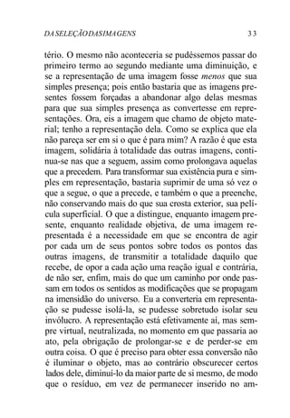DA SELEÇÃO DAS IMA GENS 3 3 
tério. O mesmo não aconteceria se pudéssemos passar do 
primeiro termo ao segundo mediante uma diminuição, e 
se a representação de uma imagem fosse menos que sua 
simples presença; pois então bastaria que as imagens pre-sentes 
fossem forçadas a abandonar algo delas mesmas 
para que sua simples presença as convertesse em repre-sentações. 
Ora, eis a imagem que chamo de objeto mate-rial; 
tenho a representação dela. Como se explica que ela 
não pareça ser em si o que é para mim? A razão é que esta 
imagem, solidária à totalidade das outras imagens, conti-nua- 
se nas que a seguem, assim como prolongava aquelas 
que a precedem. Para transformar sua existência pura e sim-ples 
em representação, bastaria suprimir de uma só vez o 
que a segue, o que a precede, e também o que a preenche, 
não conservando mais do que sua crosta exterior, sua pelí-cula 
superficial. O que a distingue, enquanto imagem pre-sente, 
enquanto realidade objetiva, de uma imagem re-presentada 
é a necessidade em que se encontra de agir 
por cada um de seus pontos sobre todos os pontos das 
outras imagens, de transmitir a totalidade daquilo que 
recebe, de opor a cada ação uma reação igual e contrária, 
de não ser, enfim, mais do que um caminho por onde pas-sam 
em todos os sentidos as modificações que se propagam 
na imensidão do universo. Eu a converteria em representa-ção 
se pudesse isolá-la, se pudesse sobretudo isolar seu 
invólucro. A representação está efetivamente aí, mas sem-pre 
virtual, neutralizada, no momento em que passaria ao 
ato, pela obrigação de prolongar-se e de perder-se em 
outra coisa. O que é preciso para obter essa conversão não 
é iluminar o objeto, mas ao contrário obscurecer certos 
lados dele, diminuí-lo da maior parte de si mesmo, de modo 
que o resíduo, em vez de permanecer inserido no am- 
 