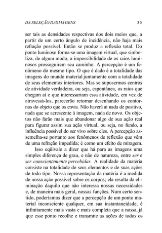 DA SELEÇÃO DAS MA GENS 3 5 
ser tais as densidades respectivas dos dois meios que, a 
partir de um certo ângulo de incidência, não haja mais 
refração possível. Então se produz a reflexão total. Do 
ponto luminoso forma-se uma imagem virtual, que simbo-liza, 
de algum modo, a impossibilidade de os raios lumi-nosos 
prosseguirem seu caminho. A percepção é um fe-nômeno 
do mesmo tipo. O que é dado é a totalidade das 
imagens do mundo material juntamente com a totalidade 
de seus elementos interiores. Mas se supusermos centros 
de atividade verdadeira, ou seja, espontânea, os raios que 
chegam aí e que interessariam essa atividade, em vez de 
atravessá-los, parecerão retornar desenhando os contor-nos 
do objeto que os envia. Não haverá aí nada de positivo, 
nada que se acrescente à imagem, nada de novo. Os obje-tos 
não farão mais que abandonar algo de sua ação real 
para figurar assim sua ação virtual, ou seja, no fundo, a 
influência possível do ser vivo sobre eles. A percepção as-semelha- 
se portanto aos fenômenos de reflexão que vêm 
de uma refração impedida; é como um efeito de miragem. 
Isso eqüivale a dizer que há para as imagens uma 
simples diferença de grau, e não de natureza, entre ser e 
ser conscientemente percebidas. A realidade da matéria 
consiste na totalidade de seus elementos e de suas ações 
de todo tipo. Nossa representação da matéria é a medida 
de nossa ação possível sobre os corpos; ela resulta da eli-minação 
daquilo que não interessa nossas necessidades 
e, de maneira mais geral, nossas funções. Num certo sen-tido, 
poderíamos dizer que a percepção de um ponto ma-terial 
inconsciente qualquer, em sua instantaneidade, é 
infinitamente mais vasta e mais completa que a nossa, já 
que esse ponto recolhe e transmite as ações de todos os 
 