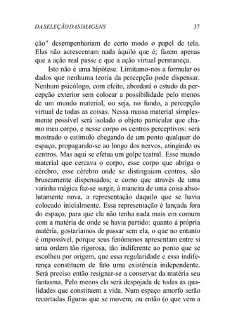 DA SELEÇÃO DAS IMAGENS 37 
ção" desempenhariam de certo modo o papel de tela. 
Elas não acrescentam nada àquilo que é; fazem apenas 
que a ação real passe e que a ação virtual permaneça. 
Isto não é uma hipótese. Limitamo-nos a formular os 
dados que nenhuma teoria da percepção pode dispensar. 
Nenhum psicólogo, com efeito, abordará o estudo da per-cepção 
exterior sem colocar a possibilidade pelo menos 
de um mundo material, ou seja, no fundo, a percepção 
virtual de todas as coisas. Nessa massa material simples-mente 
possível será isolado o objeto particular que cha-mo 
meu corpo, e nesse corpo os centros perceptivos: será 
mostrado o estímulo chegando de um ponto qualquer do 
espaço, propagando-se ao longo dos nervos, atingindo os 
centros. Mas aqui se efetua um golpe teatral. Esse mundo 
material que cercava o corpo, esse corpo que abriga o 
cérebro, esse cérebro onde se distinguiam centros, são 
bruscamente dispensados; e como que através de uma 
varinha mágica faz-se surgir, à maneira de uma coisa abso-lutamente 
nova, a representação daquilo que se havia 
colocado inicialmente. Essa representação é lançada fora 
do espaço, para que ela não tenha nada mais em comum 
com a matéria de onde se havia partido: quanto à própria 
matéria, gostaríamos de passar sem ela, o que no entanto 
é impossível, porque seus fenômenos apresentam entre si 
uma ordem tão rigorosa, tão indiferente ao ponto que se 
escolheu por origem, que essa regularidade e essa indife-rença 
constituem de fato uma existência independente. 
Será preciso então resignar-se a conservar da matéria seu 
fantasma. Pelo menos ela será despojada de todas as qua-lidades 
que constituem a vida. Num espaço amorfo serão 
recortadas figuras que se movem; ou então (o que vem a 
 