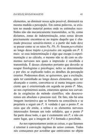 DA SELEÇÃO DAS MA GENS 41 
elementos, ao diminuir nossa ação possível, diminuirá na 
mesma medida a percepção. Em outras palavras, se exis-tem 
no mundo material pontos onde os estímulos reco-lhidos 
não são mecanicamente transmitidos, se há, como 
dizíamos, zonas de indeterminação, estas zonas devem 
precisamente encontrar-se no trajeto daquilo que é cha-mado 
processo sensório-motor; e a partir daí tudo deve 
se passar como se os raios Pa, Pb, Pc fossem percebidos 
ao longo desse trajeto e projetados em seguida em P. E 
mais: se essa indeterminação é algo que escapa à experi-mentação 
e ao cálculo, o mesmo não se dá com os ele-mentos 
nervosos nos quais a impressão é recolhida e 
transmitida. É desses elementos portanto que deverão se 
ocupar fisiologistas e psicólogos; neles se determinarão 
e por eles se explicarão todos os detalhes da percepção 
exterior. Poderemos dizer, se quisermos, que a excitação, 
após ter caminhado ao longo desses elementos, após ter 
alcançado o centro, converteu-se aí numa imagem cons-ciente 
que é exteriorizada em seguida no ponto P. Mas, 
ao nos exprimirmos assim, estaremos apenas nos curvan-do 
às exigências do método científico; não descreve-remos 
em absoluto o processo real. De fato, não há uma 
imagem inextensiva que se formaria na consciência e se 
projetaria a seguir em P, A verdade é que o ponto P, os 
raios que ele emite, a retina e os elementos nervosos 
interessados formam um todo solidário, que o ponto P 
faz parte desse todo, e que é exatamente em P, e não em 
outro lugar, que a imagem de P é formada e percebida. 
Ao nos representarmos assim as coisas, o que fazemos 
é retornar à convicção ingênua do senso comum. Todos 
nós começamos por acreditar que entrávamos no objeto 
 