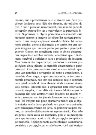 42 MA TERIA E MEMÓRIA 
mesmo, que o percebíamos nele, e não em nós. Se o psi-cólogo 
desdenha uma idéia tão simples, tão próxima do 
real, é que o processo intracerebral, essa mínima parte da 
percepção, parece-lhe ser o equivalente da percepção in-teira. 
Suprima-se o objeto percebido conservando esse 
processo interno: a imagem do objeto lhe parecerá perma-necer. 
E sua crença explica-se sem dificuldade: há nume-rosos 
estados, como a alucinação e o sonho, em que sur-gem 
imagens que imitam ponto por ponto a percepção 
exterior. Como, em semelhante caso, o objeto desapare-ceu 
enquanto o cérebro subsiste, conclui-se que o fenô-meno 
cerebral é suficiente para a produção da imagem. 
Mas convém não esquecer que, em todos os estados psi-cológicos 
desse gênero, a memória desempenha o papel 
principal. Ora, procuraremos mostrar mais adiante que, 
uma vez admitida a percepção tal como a entendemos, a 
memória deve surgir, e que essa memória, tanto como a 
própria percepção, não tem sua condição real e completa 
num estado cerebral. Sem abordar ainda o exame desses 
dois pontos, limitemo-nos a apresentar uma observação 
bastante simples, e que aliás não é nova. Muitos cegos de 
nascença têm seus centros visuais intactos: no entanto vi-vem 
e morrem sem ter jamais formado uma imagem vi-sual. 
Tal imagem não pode aparecer a menos que o obje-to 
exterior tenha desempenhado um papel uma primeira 
vez: conseqüentemente ele deve, na primeira vez pelo me-nos, 
ter entrado efetivamente na representação. Ora, não 
exigimos outra coisa de momento, pois é da percepção 
pura que tratamos aqui, e não da percepção complicada 
de memória. Rejeite portanto a contribuição da memória, 
considere a percepção em estado bruto, você será obriga- 
 