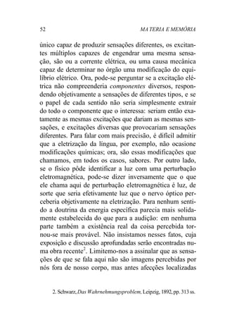 52 MA TERIA E MEMÓRIA 
único capaz de produzir sensações diferentes, os excitan-tes 
múltiplos capazes de engendrar uma mesma sensa-ção, 
são ou a corrente elétrica, ou uma causa mecânica 
capaz de determinar no órgão uma modificação do equi-líbrio 
elétrico. Ora, pode-se perguntar se a excitação elé-trica 
não compreenderia componentes diversos, respon-dendo 
objetivamente a sensações de diferentes tipos, e se 
o papel de cada sentido não seria simplesmente extrair 
do todo o componente que o interessa: seriam então exa-tamente 
as mesmas excitações que dariam as mesmas sen-sações, 
e excitações diversas que provocariam sensações 
diferentes. Para falar com mais precisão, é difícil admitir 
que a eletrização da língua, por exemplo, não ocasione 
modificações químicas; ora, são essas modificações que 
chamamos, em todos os casos, sabores. Por outro lado, 
se o físico pôde identificar a luz com uma perturbação 
eletromagnética, pode-se dizer inversamente que o que 
ele chama aqui de perturbação eletromagnética é luz, de 
sorte que seria efetivamente luz que o nervo óptico per-ceberia 
objetivamente na eletrização. Para nenhum senti-do 
a doutrina da energia específica parecia mais solida-mente 
estabelecida do que para a audição: em nenhuma 
parte também a existência real da coisa percebida tor-nou- 
se mais provável. Não insistamos nesses fatos, cuja 
exposição e discussão aprofundadas serão encontradas nu-ma 
obra recente2. Limitemo-nos a assinalar que as sensa-ções 
de que se fala aqui não são imagens percebidas por 
nós fora de nosso corpo, mas antes afecções localizadas 
2. Schwarz, Das Wahrnehmungsproblem, Leipzig, 1892, pp. 313 ss. 
 