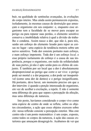 DA SELEÇÃO DAS IMA GENS 5 7 
buir, na qualidade de sentinelas avançadas, às evoluções 
do corpo inteiro. Mas ainda assim permanecem expostas, 
isoladamente, às mesmas causas de destruição que amea-çam 
o organismo em seu conjunto: e, enquanto esse or-ganismo 
tem a faculdade de se mover para escapar ao 
perigo ou para reparar suas perdas, o elemento sensitivo 
conserva a imobilidade relativa à qual a divisão do traba-lho 
o condena. Assim nasce a dor, que não é, para nós, 
senão um esforço do elemento lesado para repor as coi-sas 
no lugar - uma espécie de tendência motora sobre um 
nervo sensitivo. Toda dor consiste portanto num esforço, 
e num esforço impotente. Toda dor é um esforço local, e 
esse próprio isolamento do esforço é a causa de sua im-potência, 
porque o organismo, em razão da solidariedade 
de suas partes, já não é apto senão para os efeitos de con-junto. 
É também por ser local que a dor é absolutamente 
desproporcional ao perigo que corre o ser vivo: o perigo 
pode ser mortal e a dor pequena; a dor pode ser insuportá-vel 
(como uma dor de dentes) e o perigo insignificante. 
Há portanto, deve haver, um momento preciso em que a 
dor intervém: é quando a porção interessada do organismo, 
em vez de acolher a excitação, a repele. E não é somente 
uma diferença de grau que separa a percepção da afecção, 
mas uma diferença de natureza. 
Isto posto, havíamos considerado o corpo vivo como 
uma espécie de centro de onde se reflete, sobre os obje-tos 
circundantes, a ação que esses objetos exercem sobre 
ele: nessa reflexão consiste a percepção exterior. Mas este 
centro não é um ponto matemático: é um corpo, exposto, 
como todos os corpos da natureza, à ação das causas ex-teriores 
que ameaçam desagregá-lo. Acabamos de ver que 
 