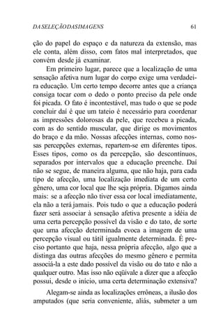 DA SELEÇÃO DAS IMA GENS 61 
ção do papel do espaço e da natureza da extensão, mas 
ele conta, além disso, com fatos mal interpretados, que 
convém desde já examinar. 
Em primeiro lugar, parece que a localização de uma 
sensação afetiva num lugar do corpo exige uma verdadei-ra 
educação. Um certo tempo decorre antes que a criança 
consiga tocar com o dedo o ponto preciso da pele onde 
foi picada. O fato é incontestável, mas tudo o que se pode 
concluir daí é que um tateio é necessário para coordenar 
as impressões dolorosas da pele, que recebeu a picada, 
com as do sentido muscular, que dirige os movimentos 
do braço e da mão. Nossas afecções internas, como nos-sas 
percepções externas, repartem-se em diferentes tipos. 
Esses tipos, como os da percepção, são descontínuos, 
separados por intervalos que a educação preenche. Daí 
não se segue, de maneira alguma, que não haja, para cada 
tipo de afecção, uma localização imediata de um certo 
gênero, uma cor local que lhe seja própria. Digamos ainda 
mais: se a afecção não tiver essa cor local imediatamente, 
ela não a terá jamais. Pois tudo o que a educação poderá 
fazer será associar à sensação afetiva presente a idéia de 
uma certa percepção possível da visão e do tato, de sorte 
que uma afecção determinada evoca a imagem de uma 
percepção visual ou tátil igualmente determinada. É pre-ciso 
portanto que haja, nessa própria afecção, algo que a 
distinga das outras afecções do mesmo gênero e permita 
associá-la a este dado possível da visão ou do tato e não a 
qualquer outro. Mas isso não eqüivale a dizer que a afecção 
possui, desde o início, uma certa determinação extensiva? 
Alegam-se ainda as localizações errôneas, a ilusão dos 
amputados (que seria conveniente, aliás, submeter a um 
 