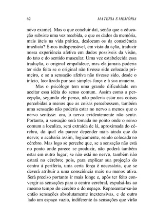 62 MA TERIA E MEMÓRIA 
novo exame). Mas o que concluir daí, senão que a educa-ção 
subsiste uma vez recebida, e que os dados da memória, 
mais úteis na vida prática, deslocam os da consciência 
imediata? É-nos indispensável, em vista da ação, traduzir 
nossa experiência afetiva em dados possíveis da visão, 
do tato e do sentido muscular. Uma vez estabelecida essa 
tradução, o original empalidece, mas ela jamais poderia 
ter sido feita se o original não tivesse sido colocado pri-meiro, 
e se a sensação afetiva não tivesse sido, desde o 
início, localizada por sua simples força e à sua maneira. 
Mas o psicólogo tem uma grande dificuldade em 
aceitar essa idéia do senso comum. Assim como a per-cepção, 
segundo ele pensa, não poderia estar nas coisas 
percebidas a menos que as coisas percebessem, também 
uma sensação não poderia estar no nervo a menos que o 
nervo sentisse: ora, o nervo evidentemente não sente. 
Portanto, a sensação será tomada no ponto onde o senso 
comum a localiza, será extraída de lá, aproximada do cé-rebro, 
do qual ela parece depender mais ainda que do 
nervo; e acabaria assim, logicamente, sendo colocada no 
cérebro. Mas logo se percebe que, se a sensação não está 
no ponto onde parece se produzir, não poderá também 
estar em outro lugar; se não está no nervo, também não 
estará no cérebro; pois, para explicar sua projeção do 
centro à periferia, uma certa força é necessária, que se 
deverá atribuir a uma consciência mais ou menos ativa. 
Será preciso portanto ir mais longe e, após ter feito con-vergir 
as sensações para o centro cerebral, expulsá-las ao 
mesmo tempo do cérebro e do espaço. Representar-se-ão 
então sensações absolutamente inextensivas, e de outro 
lado um espaço vazio, indiferente às sensações que virão 
 