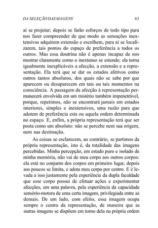 DA SELEÇÃO DAS MA GENS 63 
aí se projetar; depois se farão esforços de todo tipo para 
nos fazer compreender de que modo as sensações inex-tensivas 
adquirem extensão e escolhem, para aí se locali-zarem, 
tais pontos do espaço de preferência a todos os 
outros. Mas essa doutrina não é apenas incapaz de nos 
mostrar claramente como o inextenso se estende; ela torna 
igualmente inexplicáveis a afecção, a extensão e a repre-sentação. 
Ela terá que se dar os estados afetivos como 
outros tantos absolutos, dos quais não se sabe por que 
aparecem ou desaparecem em tais ou tais momentos na 
consciência. A passagem da afecção à representação per-manecerá 
envolvida em um mistério também impenetrável, 
porque, repetimos, não se encontrará jamais em estados 
interiores, simples e inextensivos, uma razão para que 
adotem de preferência esta ou aquela ordem determinada 
no espaço. E, enfim, a própria representação terá que ser 
posta como um absoluto: não se percebe nem sua origem, 
nem sua destinação. 
As coisas se esclarecem, ao contrário, se partimos da 
própria representação, isto é, da totalidade das imagens 
percebidas. Minha percepção, em estado puro e isolado de 
minha memória, não vai de meu corpo aos outros corpos: 
ela está no conjunto dos corpos em primeiro lugar, depois 
aos poucos se limita, e adota meu corpo por centro. E é le-vada 
a isso justamente pela experiência da dupla faculdade 
que esse corpo possui de efetuar ações e experimentar 
afecções, em uma palavra, pela experiência da capacidade 
sensório-motora de uma certa imagem, privilegiada entre as 
demais. De um lado, com efeito, essa imagem ocupa 
sempre o centro da representação, de maneira que as 
outras imagens se dispõem em torno dela na própria ordem 
 